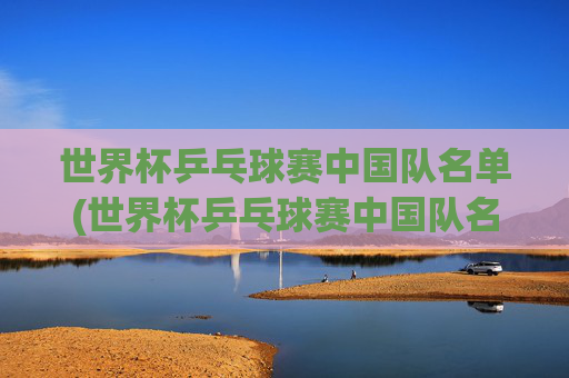 世界杯乒乓球赛中国队名单(世界杯乒乓球赛中国队名单公布)