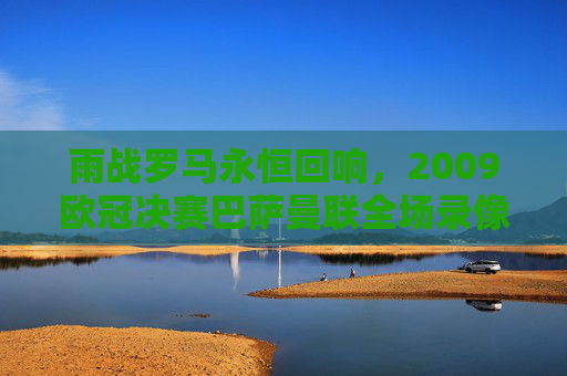 雨战罗马永恒回响，2009欧冠决赛巴萨曼联全场录像里的经典与传奇，雨战罗马永恒回响，2009欧冠决赛巴萨曼联全场经典传奇