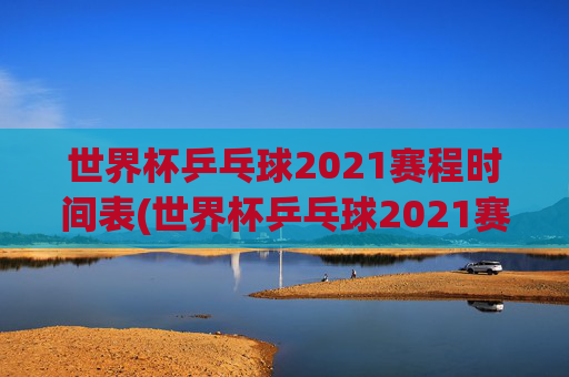 世界杯乒乓球2021赛程时间表(世界杯乒乓球2021赛程时间表格)2021世界杯乒乓球赛程时间表