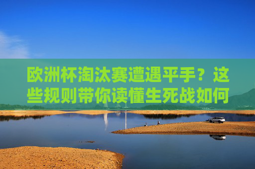 欧洲杯淘汰赛遭遇平手？这些规则带你读懂生死战如何决出胜负，欧洲杯淘汰赛平手生死战决胜规则