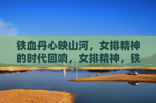 铁血丹心映山河，女排精神的时代回响，女排精神，铁血丹心的时代回响