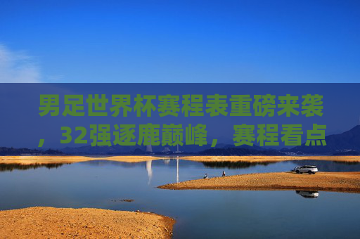 男足世界杯赛程表重磅来袭,32强逐鹿巅峰,赛程看点全解析