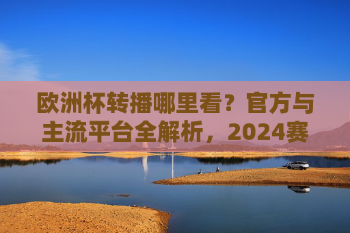 欧洲杯转播哪里看?官方与主流平台全解析,2024赛事观赛指南,2024欧洲杯转播平台全解析,官方与主流渠道观赛指南
