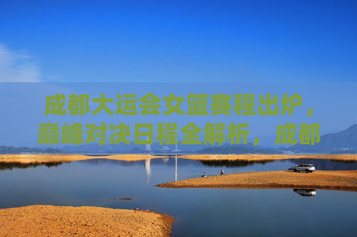 成都大运会女篮赛程出炉，巅峰对决日程全解析，成都大运会女篮赛程出炉，巅峰对决日程全解析