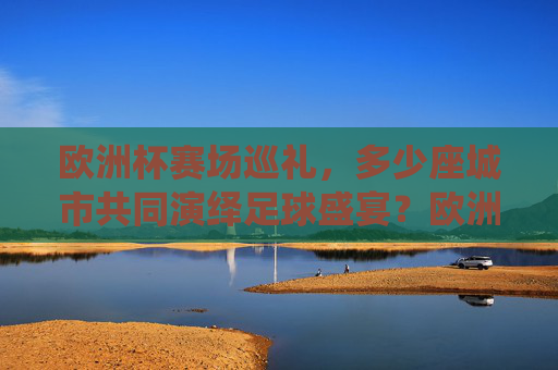 欧洲杯赛场巡礼,多少座城市共同演绎足球盛宴?欧洲杯多城共演足球盛宴