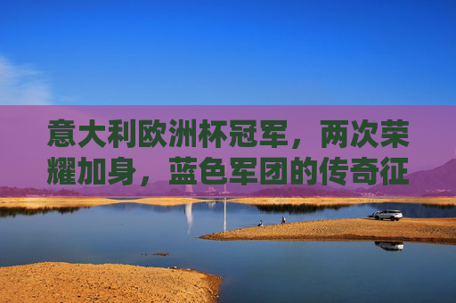 意大利欧洲杯冠军，两次荣耀加身，蓝色军团的传奇征程，意大利双冠欧洲杯，蓝色军团的传奇征程