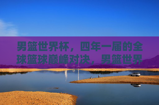 男篮世界杯，四年一届的全球篮球巅峰对决，男篮世界杯，四年一届的全球篮球巅峰对决