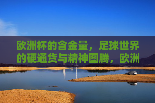 欧洲杯的含金量,足球世界的硬通货与精神图腾,欧洲杯,足球世界的硬通货与精神图腾
