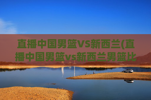 直播中国男篮VS新西兰(直播中国男篮vs新西兰男篮比赛)