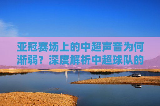 亚冠赛场上的中超声音为何渐弱？深度解析中超球队的困境与突围之路，亚冠赛场中超声音渐弱，困境解析与突围之路