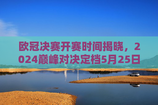 欧冠决赛开赛时间揭晓，2024巅峰对决定档5月25日，全球球迷共赴柏林之夜，2024欧冠决赛5月25日柏林巅峰对决 全球球迷共赴之夜