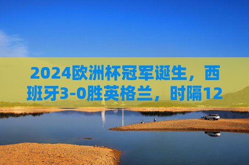 2024欧洲杯冠军诞生,西班牙3-0胜英格兰,时隔12年再捧德劳内杯!2024欧洲杯,西班牙3-0胜英格兰,时隔12年再捧德劳内杯