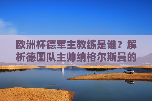 欧洲杯德军主教练是谁?解析德国队主帅纳格尔斯曼的战术革新与执教野心,欧洲杯德国主帅纳格尔斯曼,战术革新与执教野心