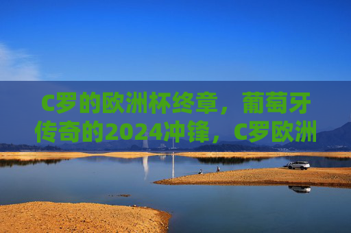 C罗的欧洲杯终章,葡萄牙传奇的2024冲锋,C罗欧洲杯终章,葡萄牙传奇2024冲锋