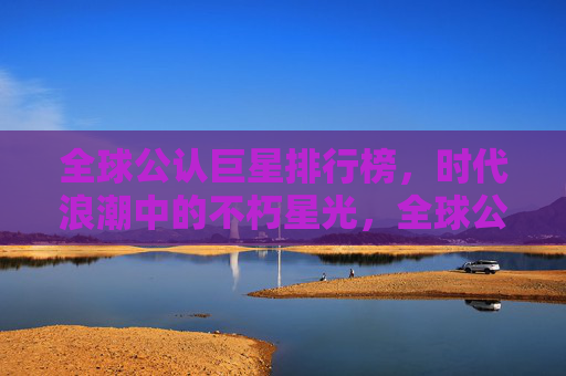 全球公认巨星排行榜,时代浪潮中的不朽星光,全球公认巨星排行榜,时代浪潮中的不朽星光