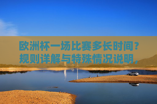 欧洲杯一场比赛多长时间？规则详解与特殊情况说明，欧洲杯比赛时长，规则详解与特殊情况说明