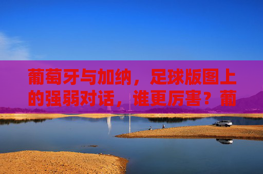 葡萄牙与加纳,足球版图上的强弱对话,谁更厉害?葡萄牙vs加纳,足球强弱谁更厉害?
