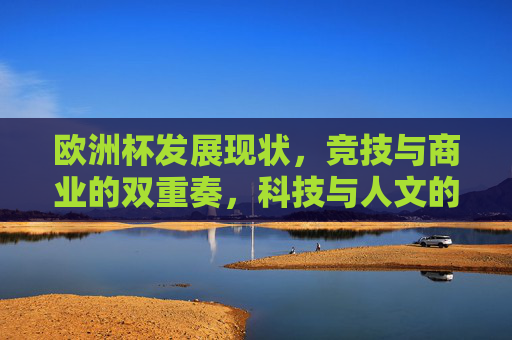 欧洲杯发展现状,竞技与商业的双重奏,科技与人文的交织,欧洲杯发展,竞技商业双轮驱动,科技人文交织共生