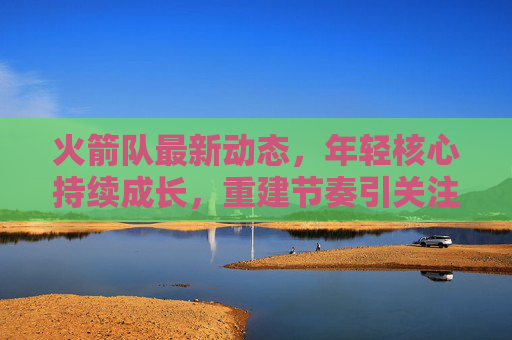 火箭队最新动态,年轻核心持续成长,重建节奏引关注,火箭队年轻核心持续成长,重建节奏引关注