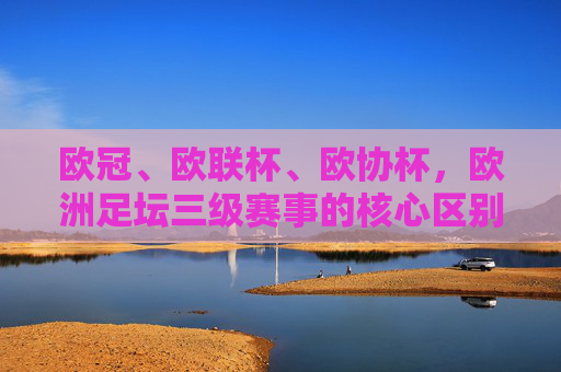欧冠、欧联杯、欧协杯,欧洲足坛三级赛事的核心区别,欧冠、欧联杯、欧协杯,欧洲三级赛事核心区别