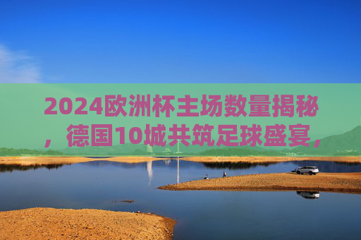 2024欧洲杯主场数量揭秘,德国10城共筑足球盛宴,2024欧洲杯主场数量揭秘,德国10城共筑足球盛宴