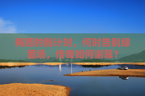 梅西的倒计时,何时告别绿茵场,传奇如何谢幕?