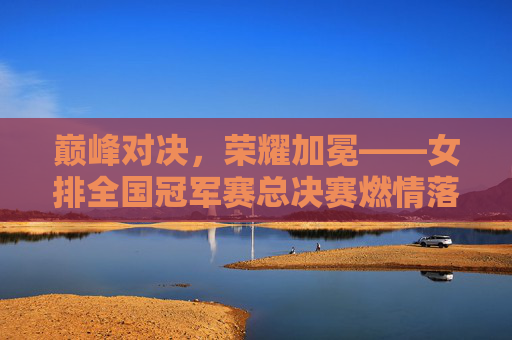 巅峰对决，荣耀加冕——女排全国冠军赛总决赛燃情落幕，女排全国冠军赛总决赛巅峰对决荣耀加冕
