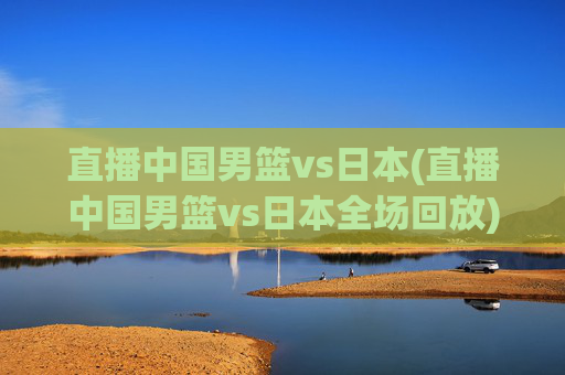 直播中国男篮vs日本(直播中国男篮vs日本全场回放)