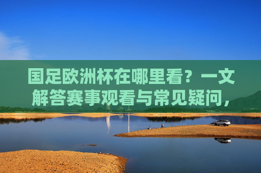 国足欧洲杯在哪里看?一文解答赛事观看与常见疑问,国足欧洲杯观看指南,赛事观看与常见疑问解答