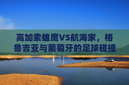 高加索雄鹰VS航海家,格鲁吉亚与葡萄牙的足球碰撞与宿命