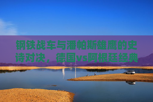 钢铁战车与潘帕斯雄鹰的史诗对决,德国vs阿根廷经典进球集锦