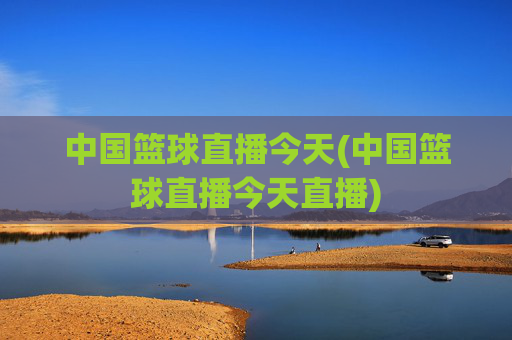 中国篮球直播今天(中国篮球直播今天直播)