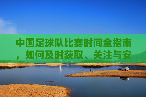 中国足球队比赛时间全指南,如何及时获取、关注与安排,中国足球队比赛时间全指南,获取、关注与安排