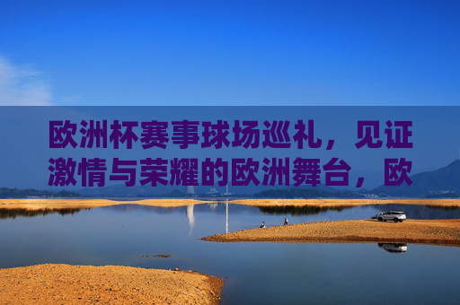 欧洲杯赛事球场巡礼，见证激情与荣耀的欧洲舞台，欧洲杯球场巡礼，见证激情与荣耀