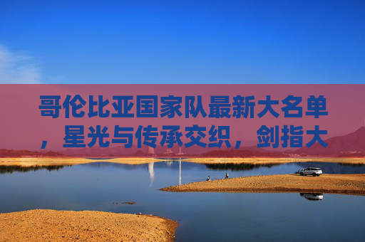 哥伦比亚国家队最新大名单，星光与传承交织，剑指大赛新高度，星光传承交织！哥伦比亚大名单剑指大赛新高度