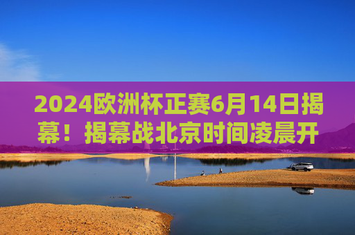 2024欧洲杯正赛6月14日揭幕！揭幕战北京时间凌晨开战，小组赛赛程全解析，2024欧洲杯6月14日揭幕，揭幕战凌晨开战，小组赛赛程全解析