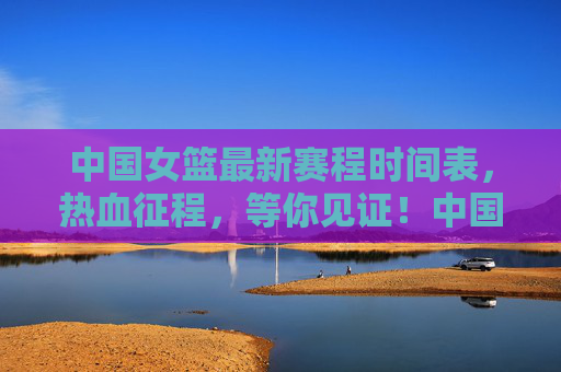 中国女篮最新赛程时间表，热血征程，等你见证！中国女篮最新赛程，热血征程，等你见证！