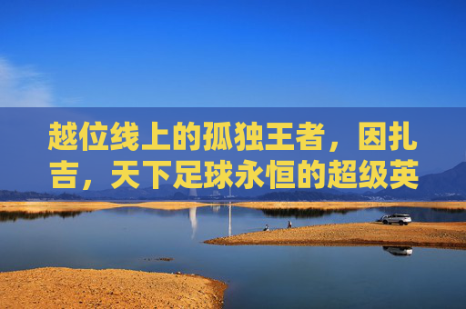 越位线上的孤独王者，因扎吉，天下足球永恒的超级英雄，因扎吉，越位线上的孤独王者，天下足球永恒超级英雄