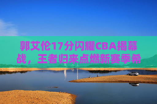 郭艾伦17分闪耀CBA揭幕战，王者归来点燃新赛季希望，郭艾伦17分闪耀CBA揭幕战，王者归来点燃新赛季希望