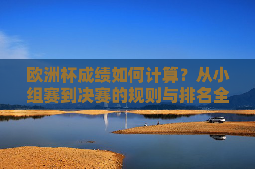 欧洲杯成绩如何计算?从小组赛到决赛的规则与排名全解析,欧洲杯成绩计算,小组赛到决赛规则与排名全解析
