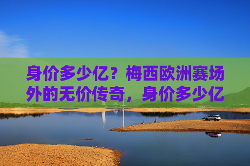 身价多少亿？梅西欧洲赛场外的无价传奇，身价多少亿？梅西欧洲赛场外的无价传奇