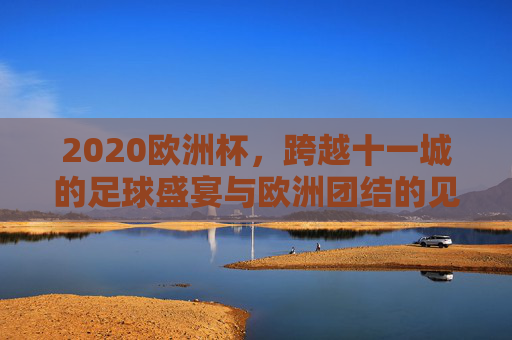 2020欧洲杯，跨越十一城的足球盛宴与欧洲团结的见证，2020欧洲杯，十一城足球盛宴，欧洲团结见证