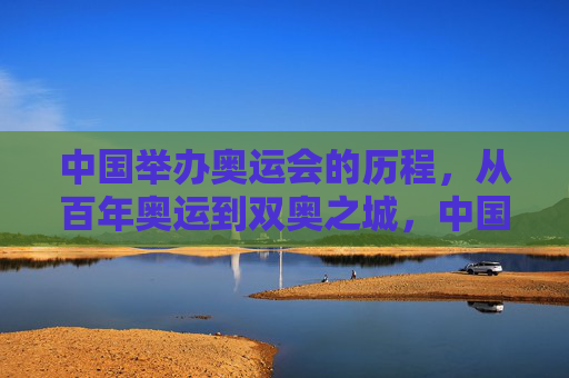 中国举办奥运会的历程，从百年奥运到双奥之城，中国奥运历程，从百年梦想到双奥之城