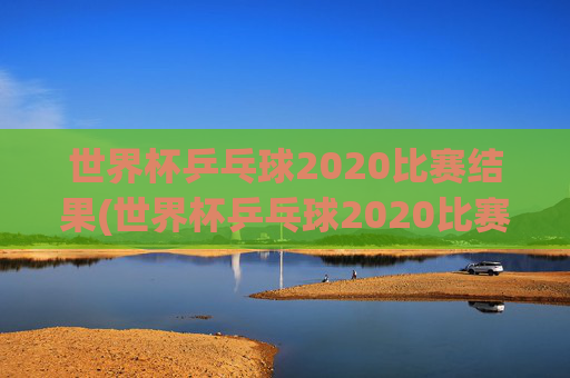 世界杯乒乓球2020比赛结果(世界杯乒乓球2020比赛结果查询)2020世界杯乒乓球比赛结果