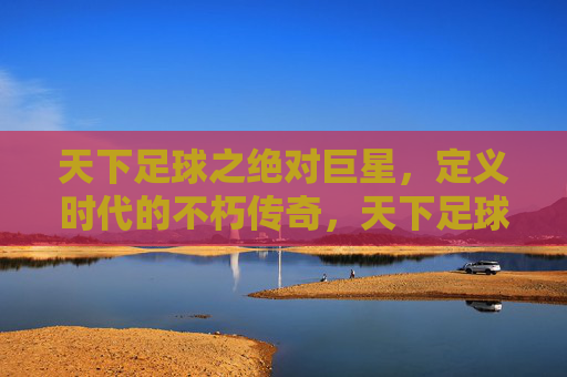 天下足球之绝对巨星，定义时代的不朽传奇，天下足球绝对巨星，定义时代不朽传奇