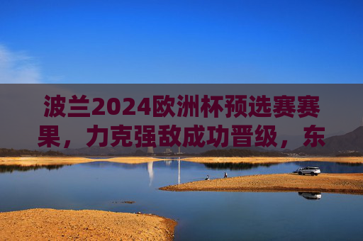 波兰2024欧洲杯预选赛赛果，力克强敌成功晋级，东欧铁军剑指正赛新高，波兰2024欧洲杯预选赛力克强敌晋级 东欧铁军剑指正赛新高