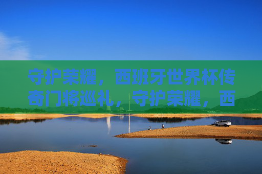 守护荣耀,西班牙世界杯传奇门将巡礼,守护荣耀,西班牙世界杯传奇门将巡礼