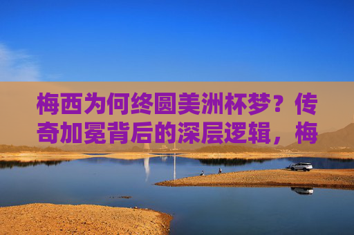 梅西为何终圆美洲杯梦？传奇加冕背后的深层逻辑，梅西终圆美洲杯梦，传奇加冕的深层逻辑