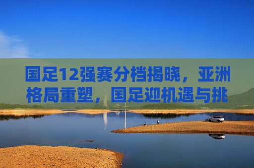 国足12强赛分档揭晓,亚洲格局重塑,国足迎机遇与挑战并存的征程,国足12强赛分档揭晓,亚洲格局重塑,机遇挑战并存
