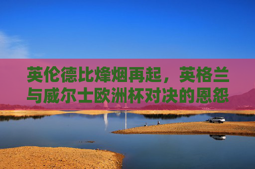 英伦德比烽烟再起,英格兰与威尔士欧洲杯对决的恩怨与激情